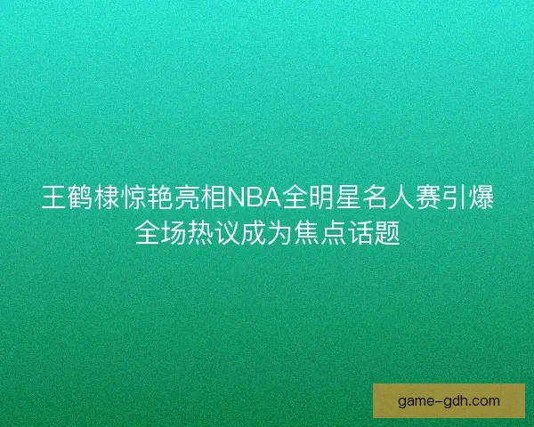 王鹤棣惊艳亮相NBA全明星名人赛引爆全场热议成为焦点话题