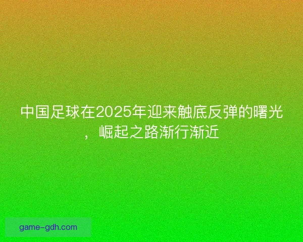中国足球在2025年迎来触底反弹的曙光，崛起之路渐行渐近