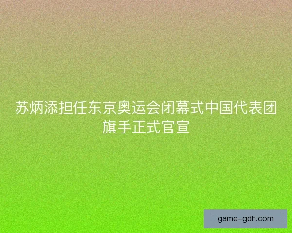 苏炳添担任东京奥运会闭幕式中国代表团旗手正式官宣