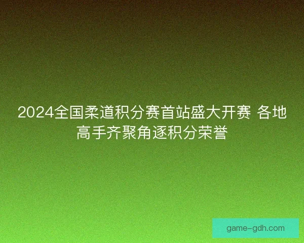2024全国柔道积分赛首站盛大开赛 各地高手齐聚角逐积分荣誉