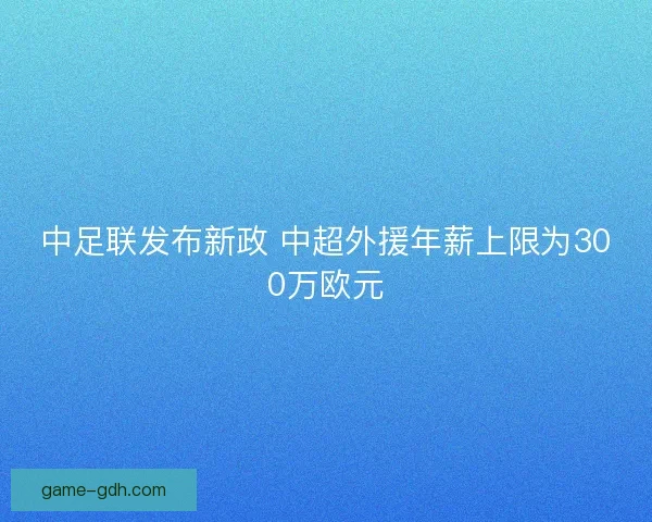 中足联发布新政 中超外援年薪上限为300万欧元 中足联发布新政 中超外援年薪上限为300万欧元