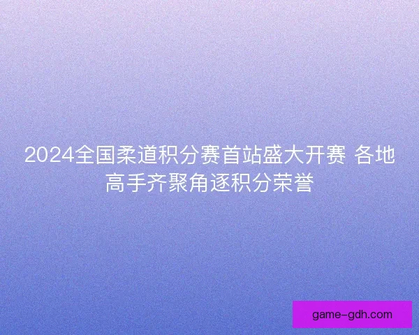 2024全国柔道积分赛首站盛大开赛 各地高手齐聚角逐积分荣誉