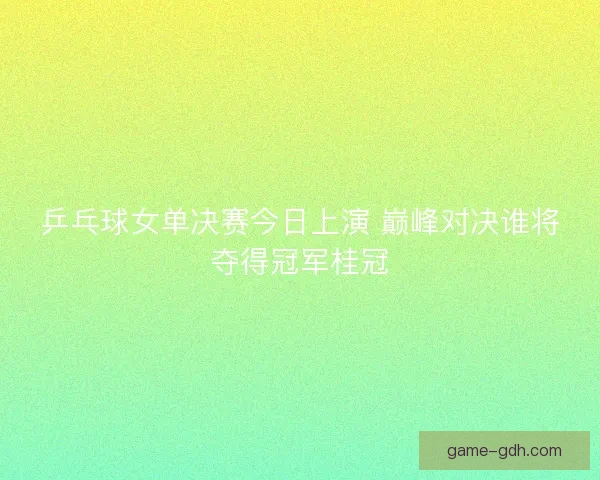 乒乓球女单决赛今日上演 巅峰对决谁将夺得冠军桂冠