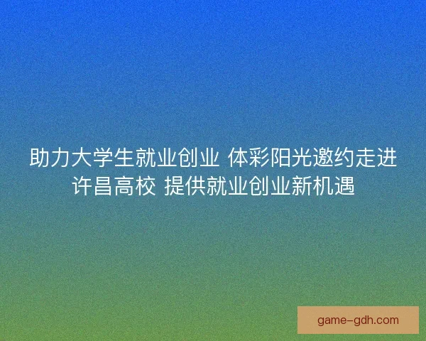 助力大学生就业创业 体彩阳光邀约走进许昌高校 提供就业创业新机遇