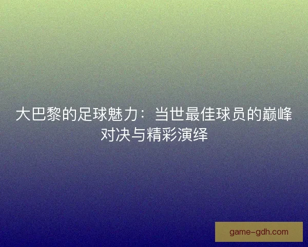 大巴黎的足球魅力：当世最佳球员的巅峰对决与精彩演绎