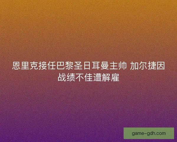 恩里克接任巴黎圣日耳曼主帅 加尔捷因战绩不佳遭解雇