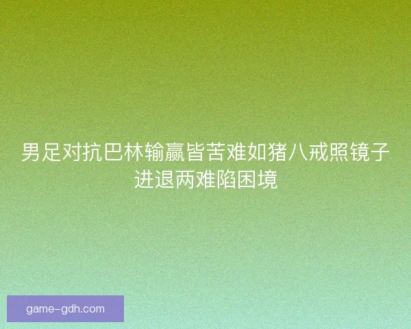 男足对抗巴林输赢皆苦难如猪八戒照镜子进退两难陷困境