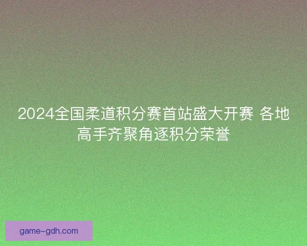 2024全国柔道积分赛首站盛大开赛 各地高手齐聚角逐积分荣誉