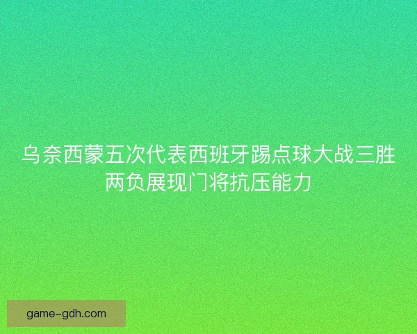 乌奈西蒙五次代表西班牙踢点球大战三胜两负展现门将抗压能力