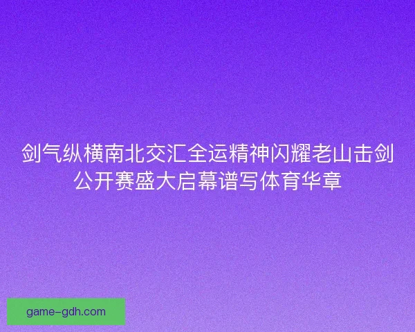 剑气纵横南北交汇全运精神闪耀老山击剑公开赛盛大启幕谱写体育华章