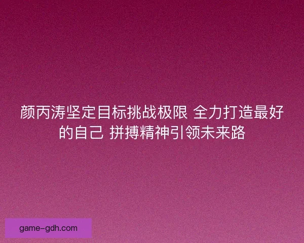 颜丙涛坚定目标挑战极限 全力打造最好的自己 拼搏精神引领未来路