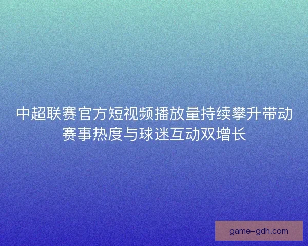 中超联赛官方短视频播放量持续攀升带动赛事热度与球迷互动双增长
