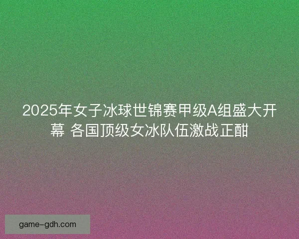 2025年女子冰球世锦赛甲级A组盛大开幕 各国顶级女冰队伍激战正酣 2025年女子冰球世锦赛甲级A组盛大开幕 各国顶级女冰队伍激战正酣