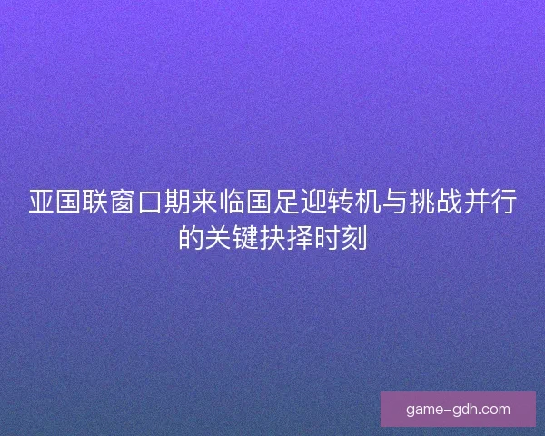 亚国联窗口期来临国足迎转机与挑战并行的关键抉择时刻 亚国联窗口期来临国足迎转机与挑战并行的关键抉择时刻
