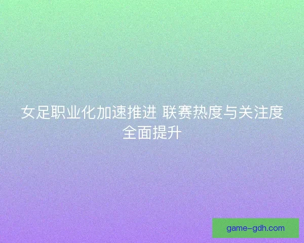女足职业化加速推进 联赛热度与关注度全面提升