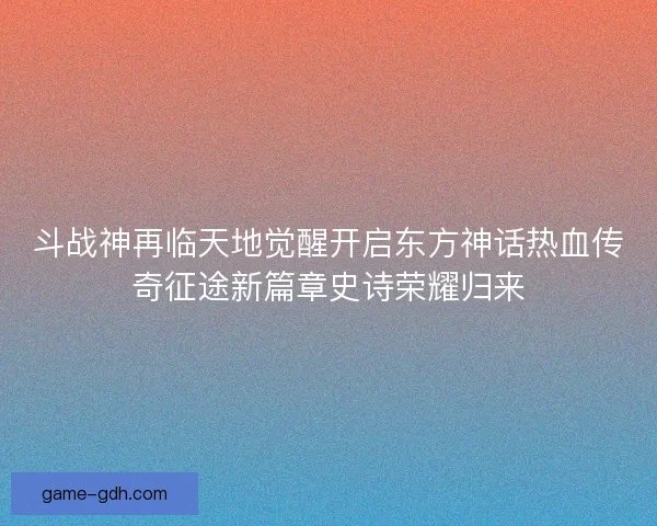 斗战神再临天地觉醒开启东方神话热血传奇征途新篇章史诗荣耀归来